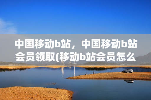 中国移动b站，中国移动b站会员领取(移动b站会员怎么领)