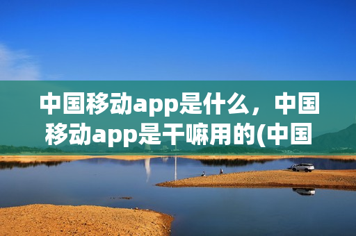 中国移动app是什么，中国移动app是干嘛用的(中国移动app是啥意思)