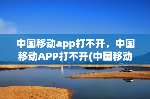 中国移动app打不开，中国移动APP打不开(中国移动app怎么打不开了)