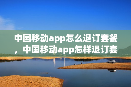 中国移动app怎么退订套餐，中国移动app怎样退订套餐(中国移动手机app怎么退订套餐业务)