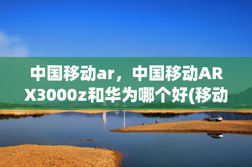中国移动ar，中国移动ARX3000z和华为哪个好(移动云ar的核心品牌有哪些)