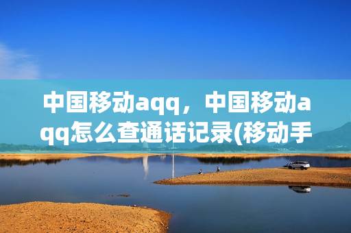 中国移动aqq，中国移动aqq怎么查通话记录(移动手机app怎么查询通话记录)