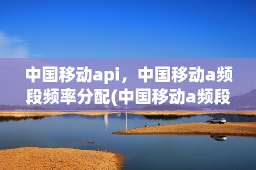 中国移动api，中国移动a频段频率分配(中国移动a频段 f频段 fdd频段 dpind)