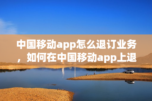 中国移动app怎么退订业务，如何在中国移动app上退订业务(移动手机app怎么退订业务)