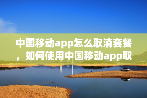 中国移动app怎么取消套餐，如何使用中国移动app取消套餐(怎么在中国移动app里取消套餐服务)
