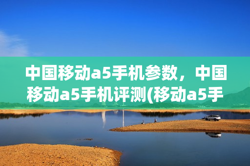 中国移动a5手机参数，中国移动a5手机评测(移动a5手机质量怎么样)