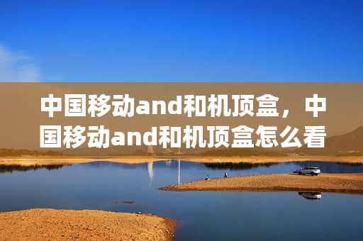 中国移动and和机顶盒，中国移动and和机顶盒怎么看电视频道(移动电视机顶盒怎么看电视频道)
