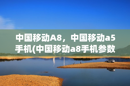 中国移动A8，中国移动a5手机(中国移动a8手机参数)