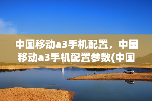 中国移动a3手机配置，中国移动a3手机配置参数(中国移动a3什么处理器)