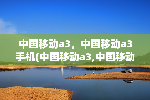 中国移动a3，中国移动a3手机(中国移动a3,中国移动a3手机区别)