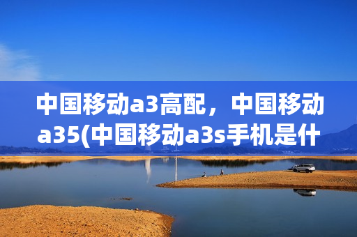 中国移动a3高配，中国移动a35(中国移动a3s手机是什么牌子)