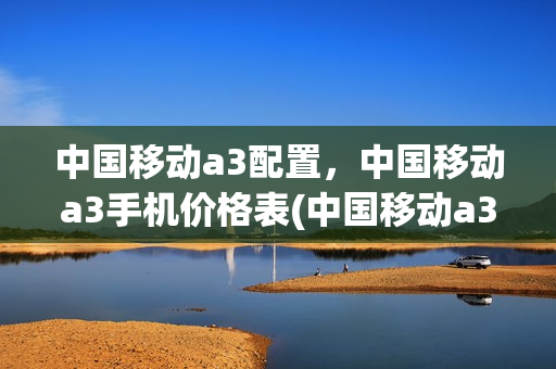 中国移动a3配置，中国移动a3手机价格表(中国移动a3s手机很卡怎么办)