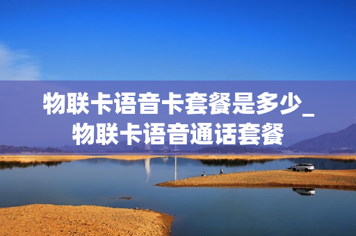 物联卡语音卡套餐是多少_物联卡语音通话套餐