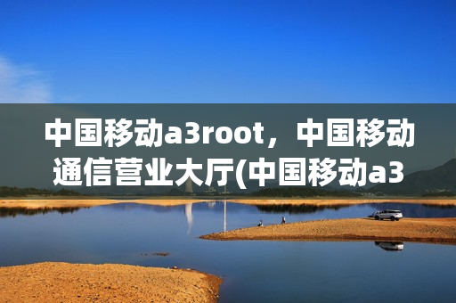 中国移动a3root，中国移动通信营业大厅(中国移动a3sroot)
