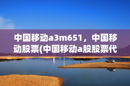 中国移动a3m651，中国移动股票(中国移动a股股票代码)