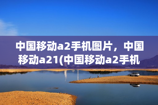 中国移动a2手机图片，中国移动a21(中国移动a2手机参数)