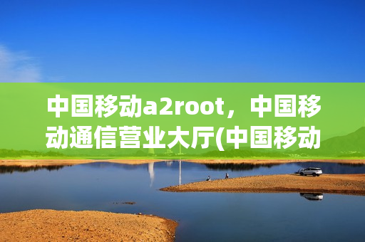 中国移动a2root，中国移动通信营业大厅(中国移动 a1)
