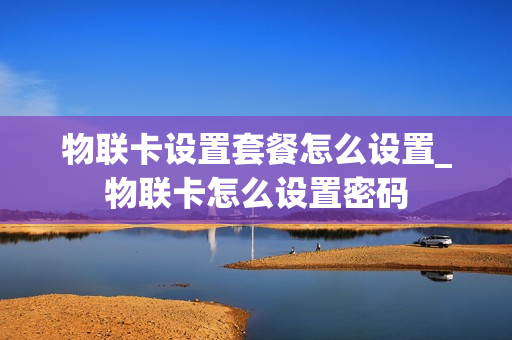 物联卡设置套餐怎么设置_物联卡怎么设置密码