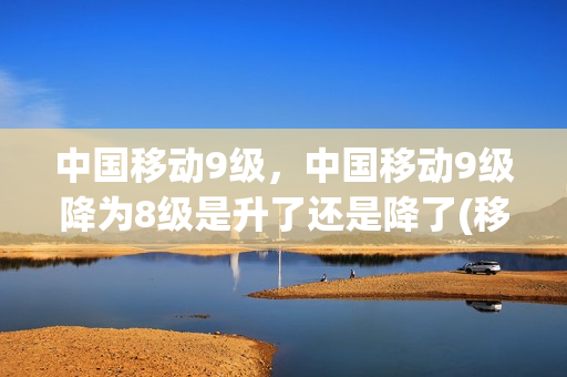中国移动9级，中国移动9级降为8级是升了还是降了(移动等级10级调整9级)