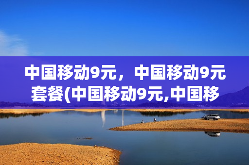 中国移动9元，中国移动9元套餐(中国移动9元,中国移动9元套餐是什么)