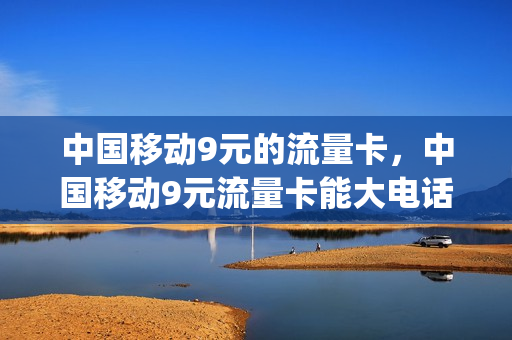 中国移动9元的流量卡，中国移动9元流量卡能大电话吗(移动9元流量卡详情)
