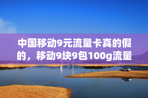 中国移动9元流量卡真的假的，移动9块9包100g流量卡(移动9元流量卡好用吗)