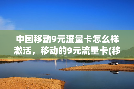 中国移动9元流量卡怎么样激活，移动的9元流量卡(移动卡9元流量卡是真的吗)