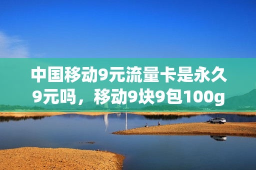 中国移动9元流量卡是永久9元吗，移动9块9包100g流量卡(移动9元流量包是包含哪些可以用)