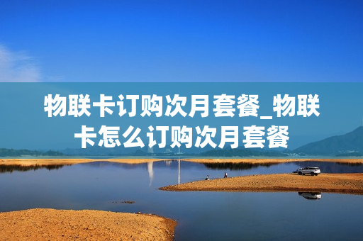 物联卡订购次月套餐_物联卡怎么订购次月套餐