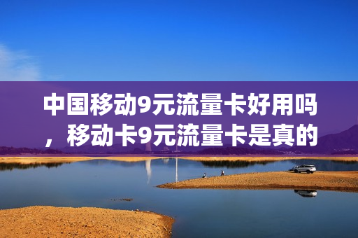 中国移动9元流量卡好用吗，移动卡9元流量卡是真的吗(中国移动9元流量卡套餐)