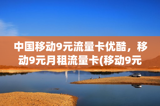 中国移动9元流量卡优酷，移动9元月租流量卡(移动9元流量卡是真的吗)