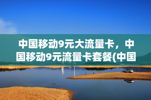 中国移动9元大流量卡，中国移动9元流量卡套餐(中国移动9元大流量卡,中国移动9元流量卡套餐划算吗)