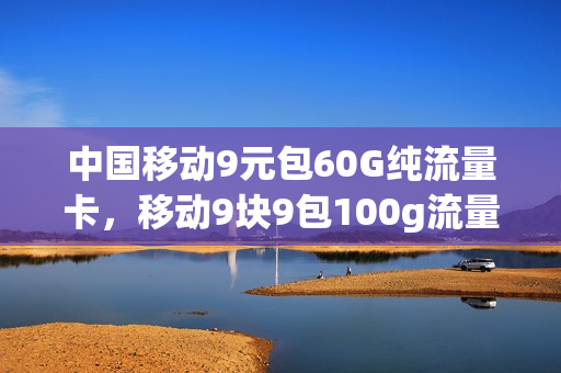 中国移动9元包60G纯流量卡，移动9块9包100g流量卡(移动9元流量包是包含哪些可以用)