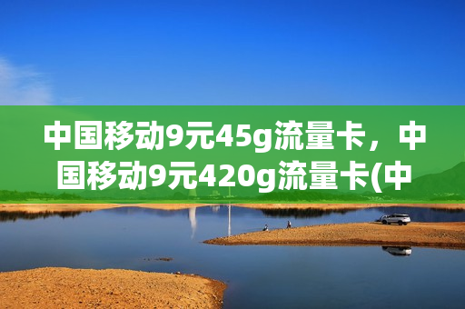 中国移动9元45g流量卡，中国移动9元420g流量卡(中国移动9元45g流量卡,中国移动9元420g流量卡可以用吗)