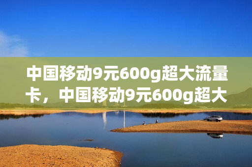 中国移动9元600g超大流量卡，中国移动9元600g超大流量卡是真的吗(移动超值卡9.9元100g流量卡)
