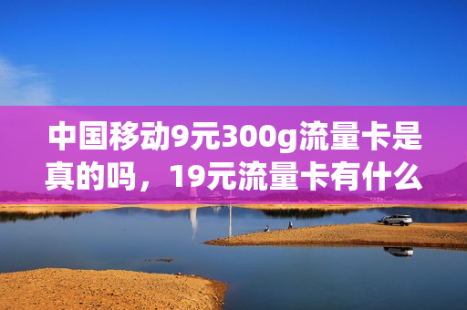 中国移动9元300g流量卡是真的吗，19元流量卡有什么猫腻(移动39元999g流量卡)