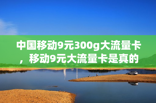 中国移动9元300g大流量卡，移动9元大流量卡是真的吗(移动9.9元100g流量卡)