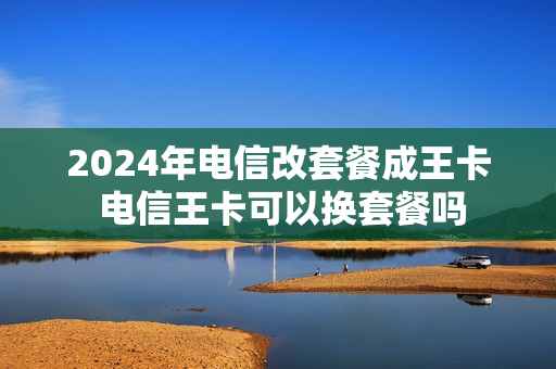 2024年电信改套餐成王卡 电信王卡可以换套餐吗