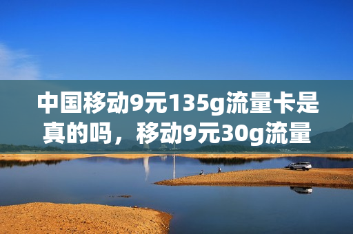 中国移动9元135g流量卡是真的吗，移动9元30g流量套餐怎么样(移动卡9元流量卡是真的吗)