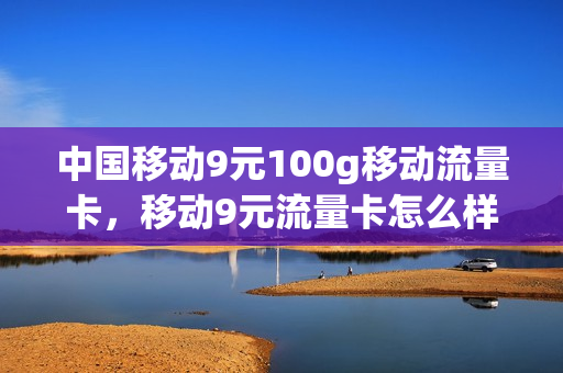中国移动9元100g移动流量卡，移动9元流量卡怎么样(移动9元流量卡好用吗)