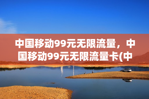 中国移动99元无限流量，中国移动99元无限流量卡(中国移动99元无限流量,中国移动99元无限流量卡能用吗)