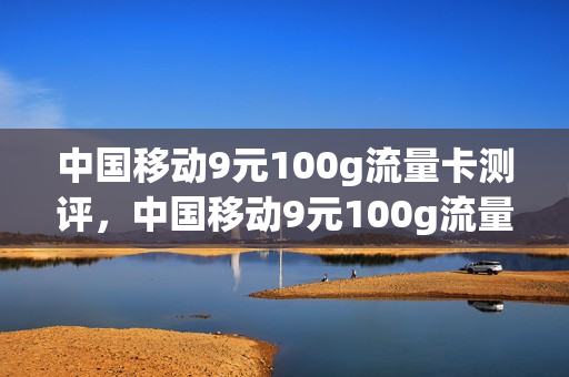 中国移动9元100g流量卡测评，中国移动9元100g流量卡测评视频(移动9元流量卡套餐介绍)
