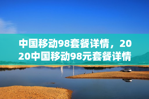 中国移动98套餐详情，2020中国移动98元套餐详情(2021中国移动98套餐详情)