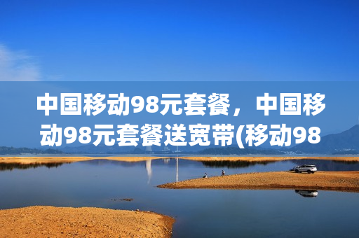 中国移动98元套餐，中国移动98元套餐送宽带(移动98元套餐送的宽带怎么样)