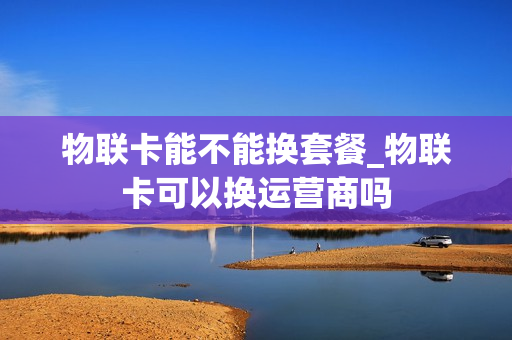 物联卡能不能换套餐_物联卡可以换运营商吗