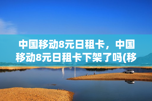 中国移动8元日租卡，中国移动8元日租卡下架了吗(移动8元日租卡套餐怎么办理不了了)