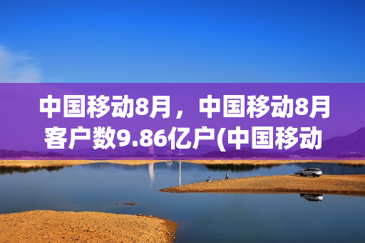 中国移动8月，中国移动8月客户数9.86亿户(中国移动8月份运营数据)