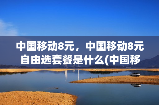 中国移动8元，中国移动8元自由选套餐是什么(中国移动8元,中国移动8元自由选套餐是什么卡)