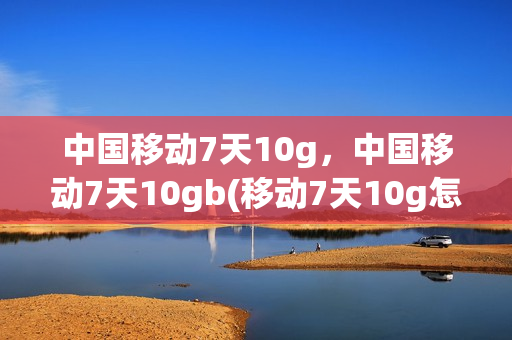 中国移动7天10g，中国移动7天10gb(移动7天10g怎么免费领)
