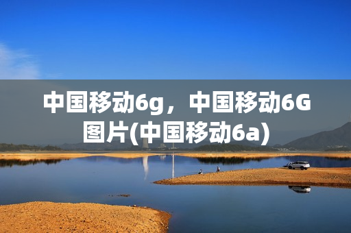 中国移动6g，中国移动6G图片(中国移动6a)